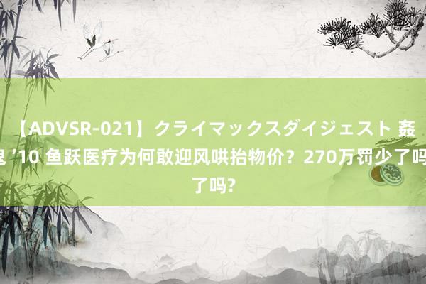 【ADVSR-021】クライマックスダイジェスト 姦鬼 ’10 鱼跃医疗为何敢迎风哄抬物价？270万罚少了吗?