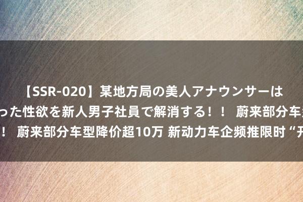 【SSR-020】某地方局の美人アナウンサーは忙し過ぎて溜まりまくった性欲を新人男子社員で解消する！！ 蔚来部分车型降价超10万 新动力车企频推限时“开工福利”