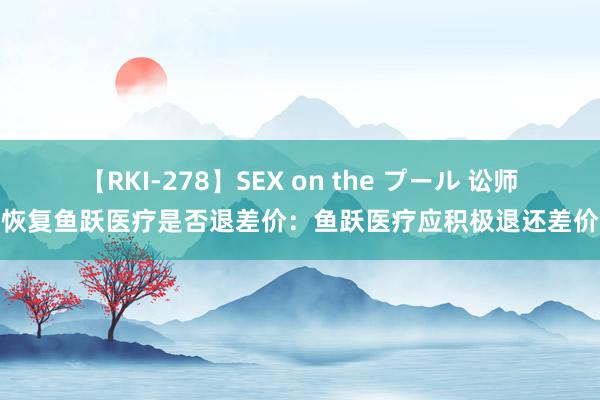 【RKI-278】SEX on the プール 讼师恢复鱼跃医疗是否退差价：鱼跃医疗应积极退还差价