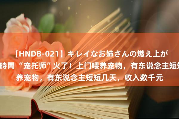 【HNDB-021】キレイなお姉さんの燃え上がる本物中出し交尾4時間 “宠托师”火了！上门喂养宠物，有东说念主短短几天，收入数千元