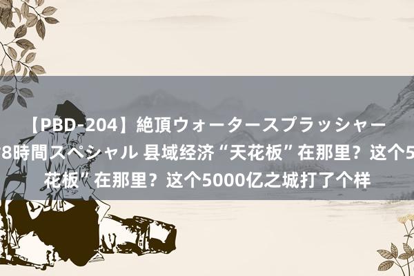 【PBD-204】絶頂ウォータースプラッシャー 放尿＆潮吹き大噴射8時間スペシャル 县域经济“天花板”在那里？这个5000亿之城打了个样