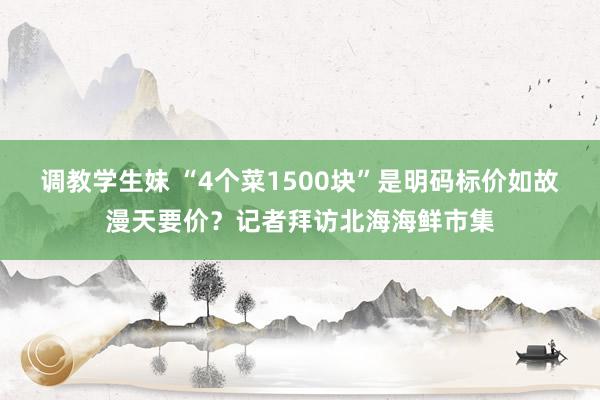 调教学生妹 “4个菜1500块”是明码标价如故漫天要价？记者拜访北海海鲜市集