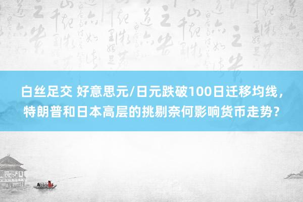 白丝足交 好意思元/日元跌破100日迁移均线，特朗普和日本高层的挑剔奈何影响货币走势？