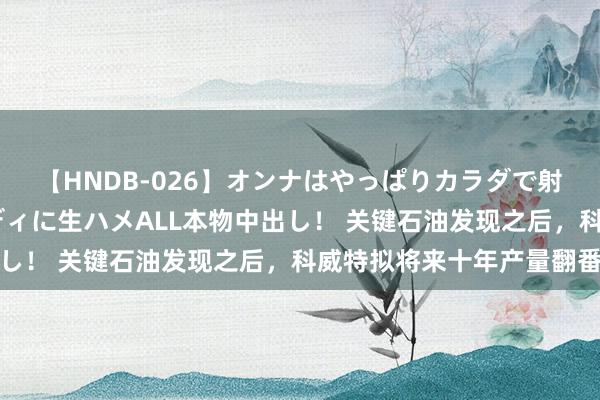 【HNDB-026】オンナはやっぱりカラダで射精する 厳選美巨乳ボディに生ハメALL本物中出し！ 关键石油发现之后，科威特拟将来十年产量翻番