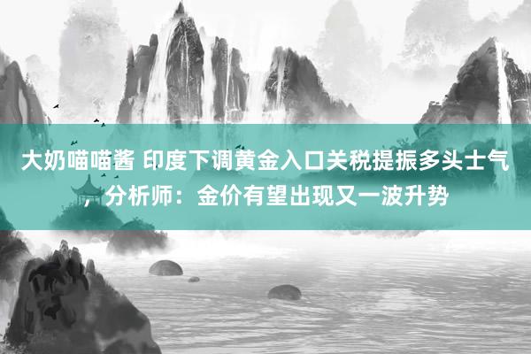 大奶喵喵酱 印度下调黄金入口关税提振多头士气，分析师：金价有望出现又一波升势