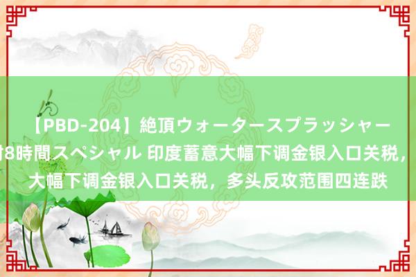 【PBD-204】絶頂ウォータースプラッシャー 放尿＆潮吹き大噴射8時間スペシャル 印度蓄意大幅下调金银入口关税，多头反攻范围四连跌