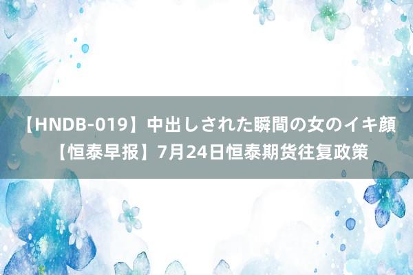 【HNDB-019】中出しされた瞬間の女のイキ顔 【恒泰早报】7月24日恒泰期货往复政策