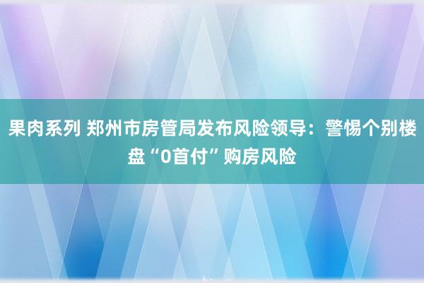 果肉系列 郑州市房管局发布风险领导：警惕个别楼盘“0首付”购房风险