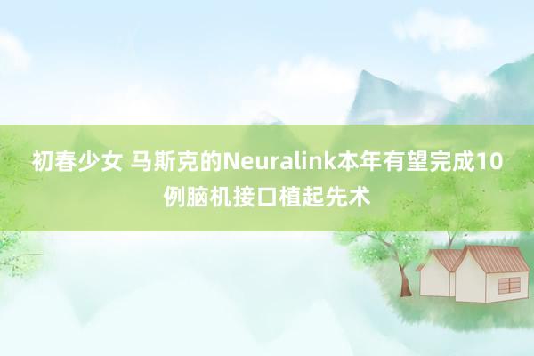 初春少女 马斯克的Neuralink本年有望完成10例脑机接口植起先术