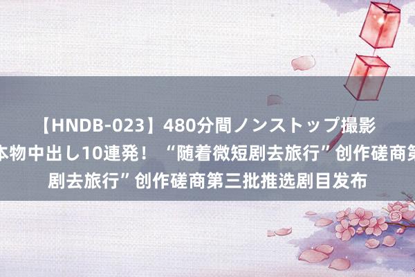 【HNDB-023】480分間ノンストップ撮影 ノーカット編集で本物中出し10連発！ “随着微短剧去旅行”创作磋商第三批推选剧目发布