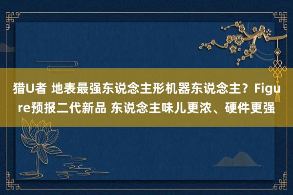 猎U者 地表最强东说念主形机器东说念主？Figure预报二代新品 东说念主味儿更浓、硬件更强