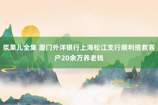 浆果儿全集 厦门外洋银行上海松江支行顺利搭救客户20余万养老钱