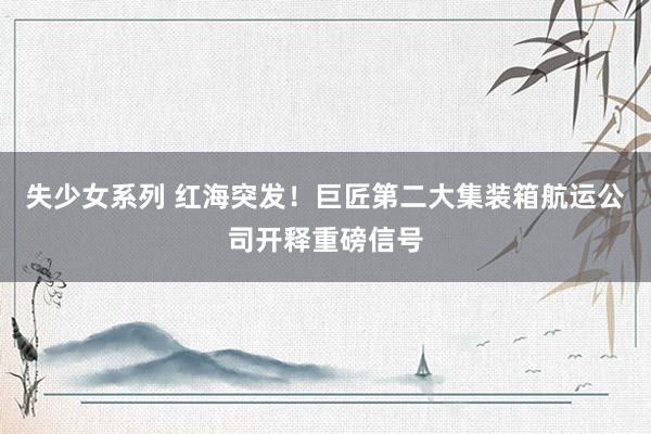 失少女系列 红海突发！巨匠第二大集装箱航运公司开释重磅信号