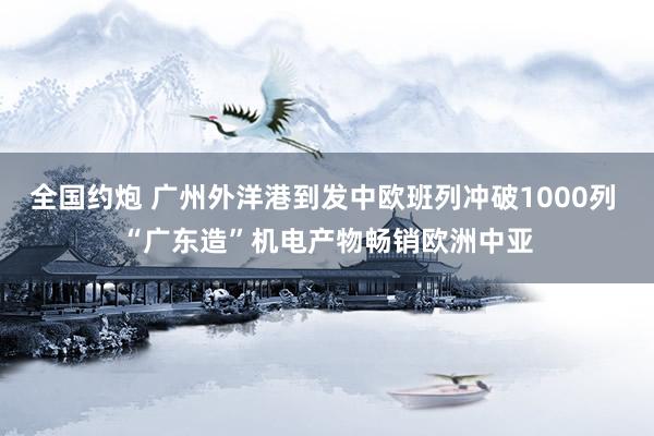 全国约炮 广州外洋港到发中欧班列冲破1000列 “广东造”机电产物畅销欧洲中亚