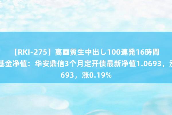 【RKI-275】高画質生中出し100連発16時間 8月2日基金净值：华安鼎信3个月定开债最新净值1.0693，涨0.19%