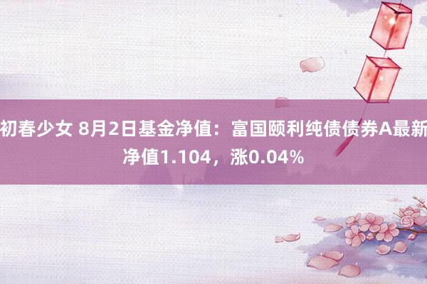 初春少女 8月2日基金净值：富国颐利纯债债券A最新净值1.104，涨0.04%