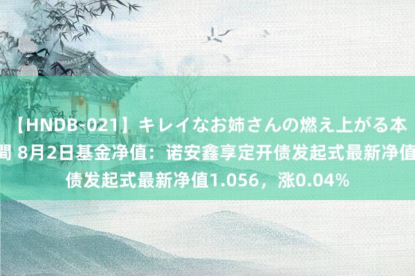 【HNDB-021】キレイなお姉さんの燃え上がる本物中出し交尾4時間 8月2日基金净值：诺安鑫享定开债发起式最新净值1.056，涨0.04%