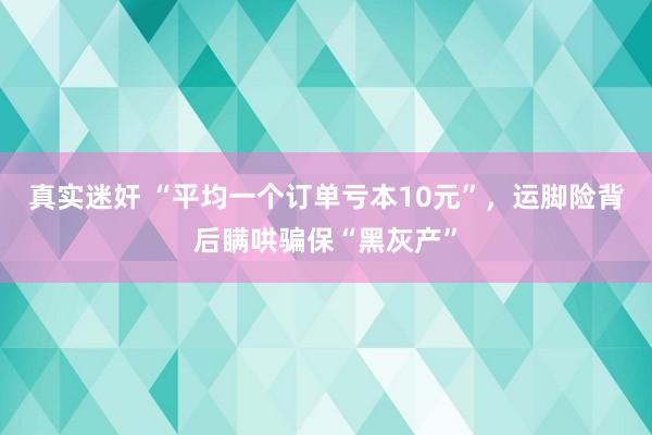 真实迷奸 “平均一个订单亏本10元”，运脚险背后瞒哄骗保“黑灰产”