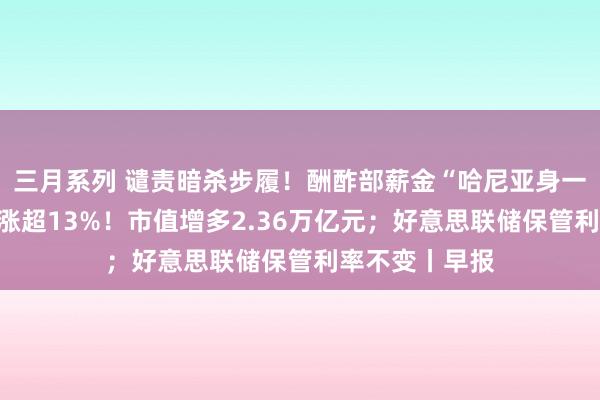 三月系列 谴责暗杀步履！酬酢部薪金“哈尼亚身一火”；英伟达涨超13%！市值增多2.36万亿元；好意思联储保管利率不变丨早报