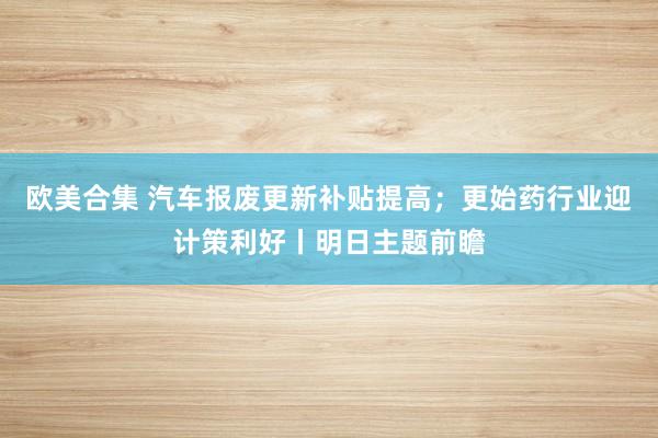 欧美合集 汽车报废更新补贴提高；更始药行业迎计策利好丨明日主题前瞻