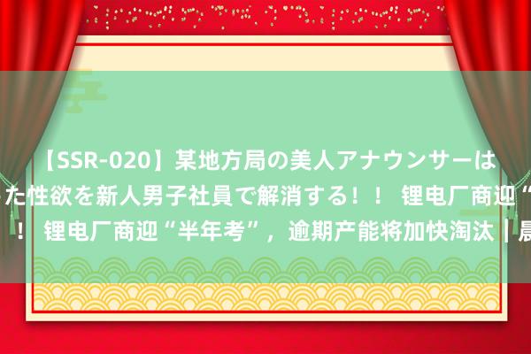 【SSR-020】某地方局の美人アナウンサーは忙し過ぎて溜まりまくった性欲を新人男子社員で解消する！！ 锂电厂商迎“半年考”，逾期产能将加快淘汰︱晨读能源