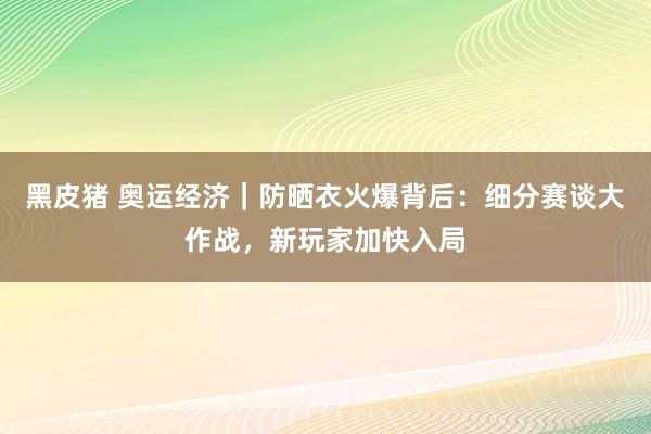 黑皮猪 奥运经济｜防晒衣火爆背后：细分赛谈大作战，新玩家加快入局