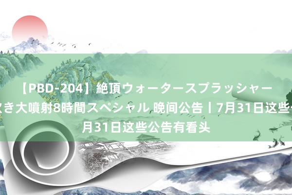 【PBD-204】絶頂ウォータースプラッシャー 放尿＆潮吹き大噴射8時間スペシャル 晚间公告丨7月31日这些公告有看头