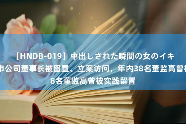 【HNDB-019】中出しされた瞬間の女のイキ顔 又有上市公司董事长被留置、立案访问，年内38名董监高曾被实践留置