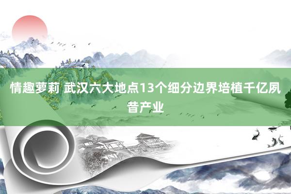 情趣萝莉 武汉六大地点13个细分边界培植千亿夙昔产业