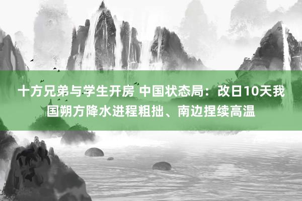 十方兄弟与学生开房 中国状态局：改日10天我国朔方降水进程粗拙、南边捏续高温