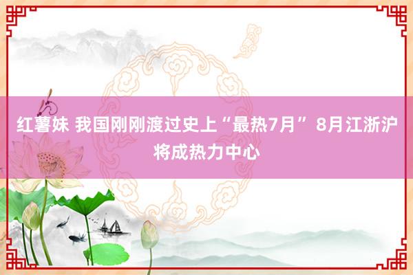 红薯妹 我国刚刚渡过史上“最热7月” 8月江浙沪将成热力中心