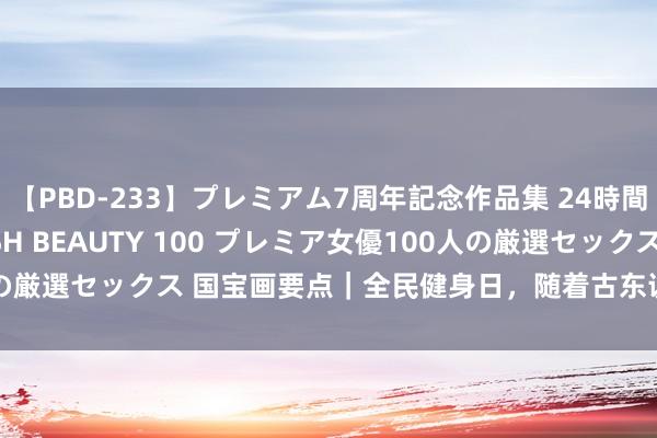 【PBD-233】プレミアム7周年記念作品集 24時間 PREMIUM STYLISH BEAUTY 100 プレミア女優100人の厳選セックス 国宝画要点｜全民健身日，随着古东说念主统共“动”起来！