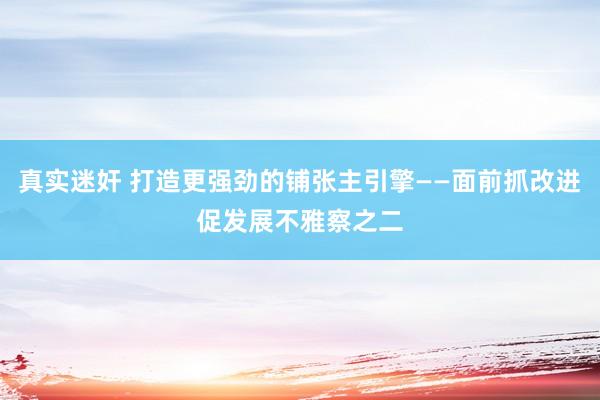 真实迷奸 打造更强劲的铺张主引擎——面前抓改进促发展不雅察之二