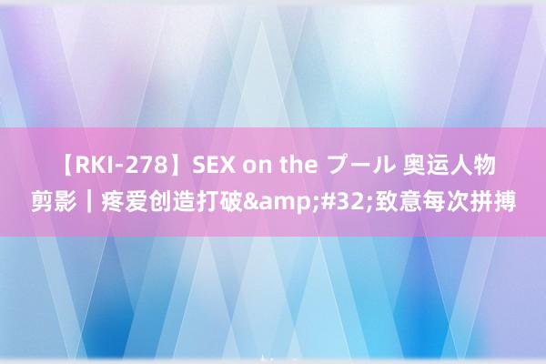 【RKI-278】SEX on the プール 奥运人物剪影｜疼爱创造打破&#32;致意每次拼搏