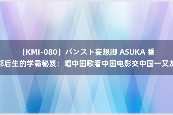 【KMI-080】パンスト妄想脚 ASUKA 番邦后生的学霸秘笈：唱中国歌看中国电影交中国一又友