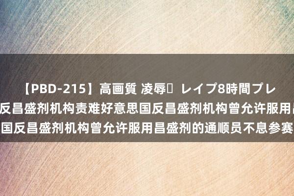 【PBD-215】高画質 凌辱・レイプ8時間プレミアムBEST 透视｜天下反昌盛剂机构责难好意思国反昌盛剂机构曾允许服用昌盛剂的通顺员不息参赛