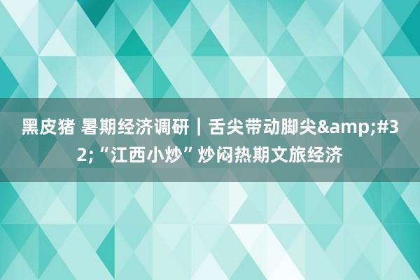 黑皮猪 暑期经济调研｜舌尖带动脚尖&#32;“江西小炒”炒闷热期文旅经济