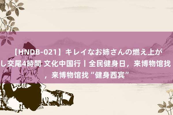 【HNDB-021】キレイなお姉さんの燃え上がる本物中出し交尾4時間 文化中国行丨全民健身日，来博物馆找“健身西宾”