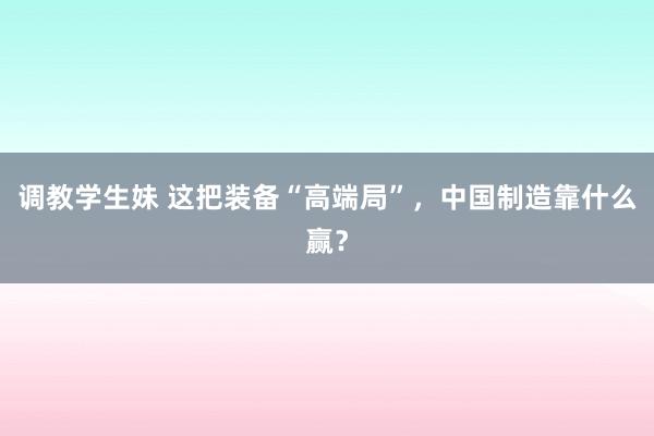 调教学生妹 这把装备“高端局”，中国制造靠什么赢？