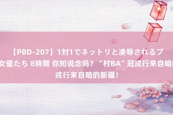 【PBD-207】1対1でネットリと凌辱されるプレミア女優たち 8時間 你知说念吗？“村BA”冠戎行来自咱的新疆！