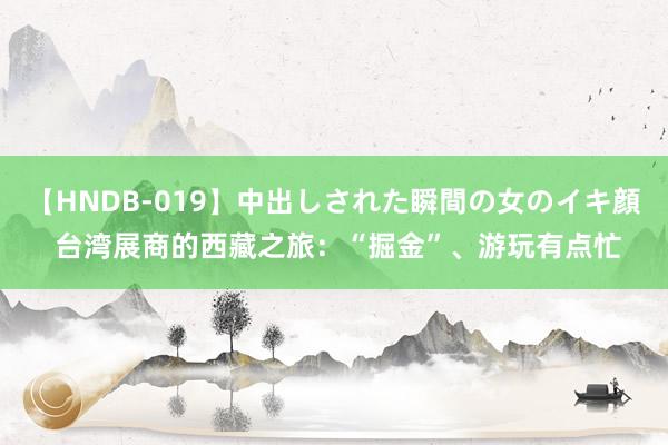 【HNDB-019】中出しされた瞬間の女のイキ顔 台湾展商的西藏之旅：“掘金”、游玩有点忙