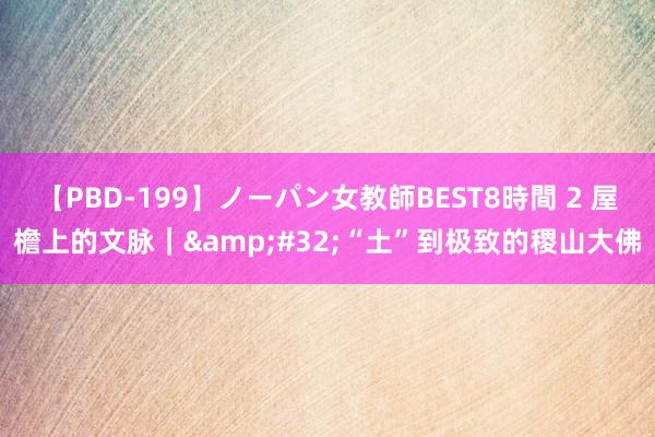 【PBD-199】ノーパン女教師BEST8時間 2 屋檐上的文脉｜&#32;“土”到极致的稷山大佛