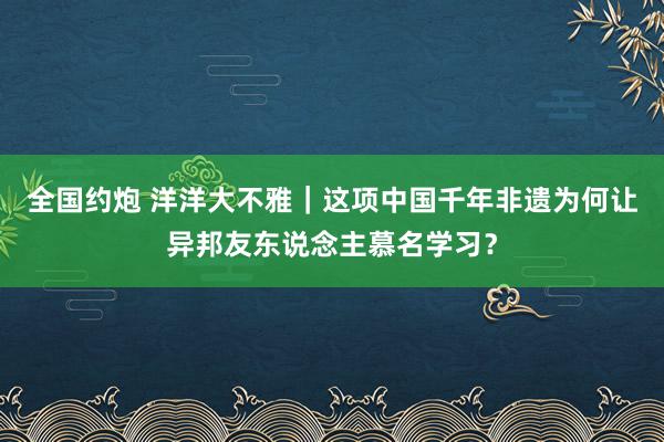 全国约炮 洋洋大不雅｜这项中国千年非遗为何让异邦友东说念主慕名学习？