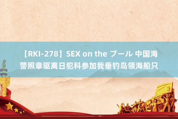 【RKI-278】SEX on the プール 中国海警照章驱离日犯科参加我垂钓岛领海船只