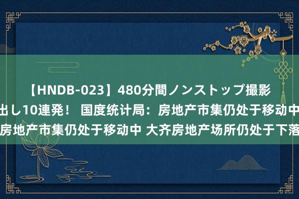 【HNDB-023】480分間ノンストップ撮影 ノーカット編集で本物中出し10連発！ 国度统计局：房地产市集仍处于移动中 大齐房地产场所仍处于下落中