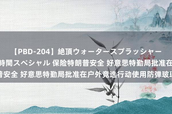 【PBD-204】絶頂ウォータースプラッシャー 放尿＆潮吹き大噴射8時間スペシャル 保险特朗普安全 好意思特勤局批准在户外竞选行动使用防弹玻璃