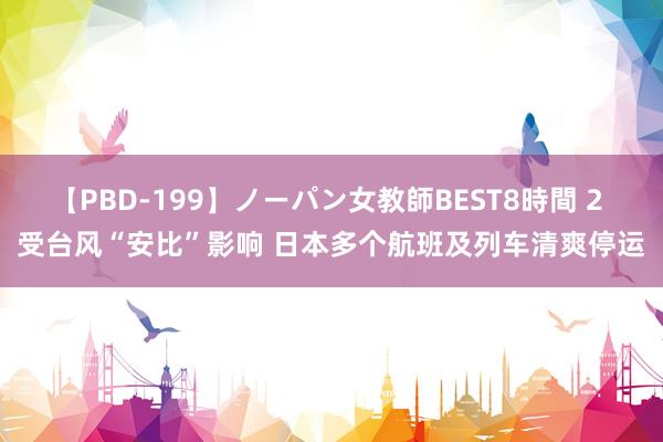 【PBD-199】ノーパン女教師BEST8時間 2 受台风“安比”影响 日本多个航班及列车清爽停运