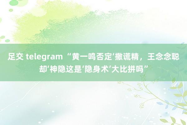 足交 telegram “黄一鸣否定‘撒谎精，王念念聪却‘神隐这是‘隐身术’大比拼吗”