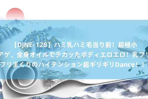 【DJNE-128】ハミ乳ハミ毛当り前！超極小ビキニでテンションアゲアゲ、全身オイルでテカッたボディエロエロ！乳フリ尻フリまくりのハイテンション超ギリギリDance！！ 2 肖战：澄莹如水，白皙如光