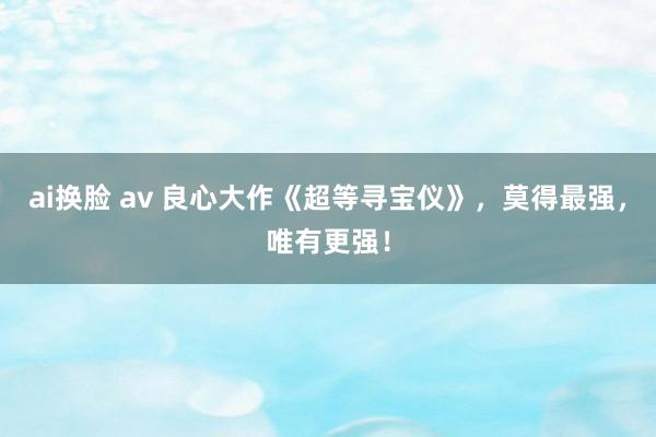 ai换脸 av 良心大作《超等寻宝仪》，莫得最强，唯有更强！